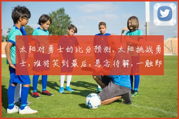 太阳对勇士的比分预测,太阳挑战勇士,谁将笑到最后,悬念待解,一触即发