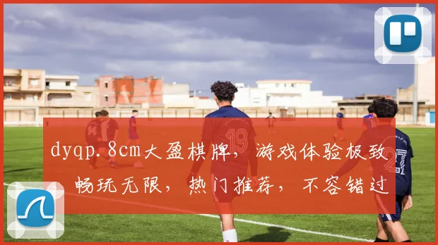 dyqp.8cm大盈棋牌，游戏体验极致，畅玩无限，热门推荐，不容错过
