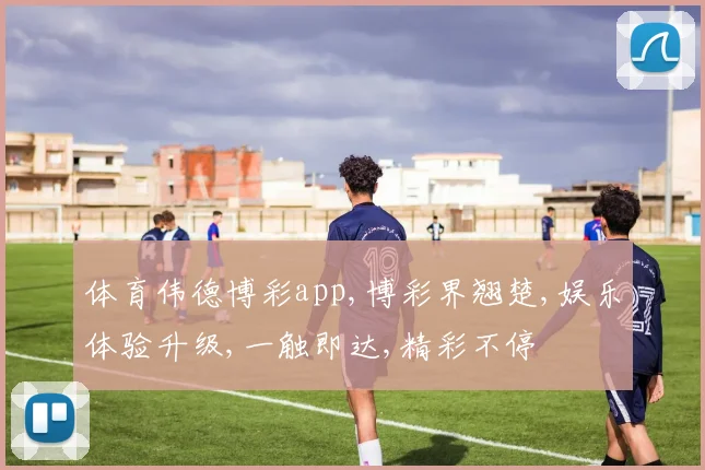 体育伟德博彩app,博彩界翘楚,娱乐体验升级,一触即达,精彩不停